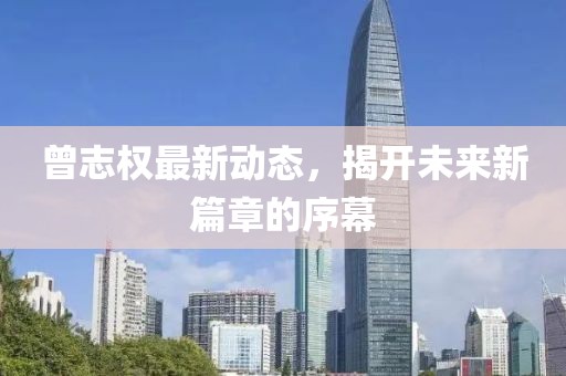曾志權(quán)最新動(dòng)態(tài)，揭開(kāi)未來(lái)新篇章的序幕