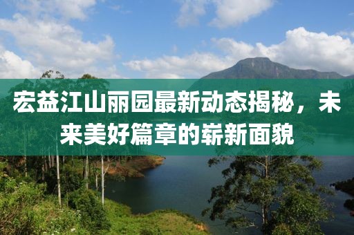 宏益江山麗園最新動態(tài)揭秘，未來美好篇章的嶄新面貌