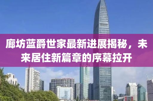 廊坊藍(lán)爵世家最新進(jìn)展揭秘，未來(lái)居住新篇章的序幕拉開
