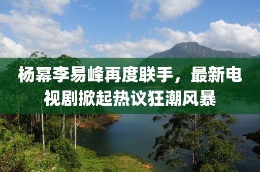 楊冪李易峰再度聯(lián)手，最新電視劇掀起熱議狂潮風(fēng)暴