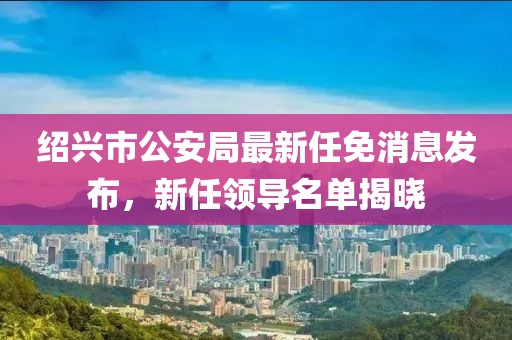 紹興市公安局最新任免消息發(fā)布，新任領(lǐng)導名單揭曉