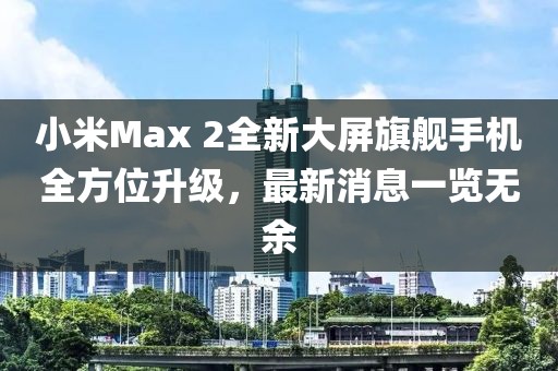 小米Max 2全新大屏旗艦手機(jī)全方位升級(jí)，最新消息一覽無(wú)余