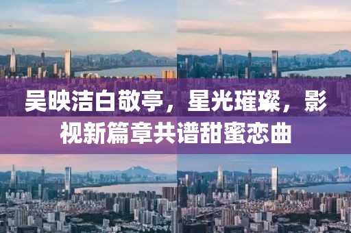吳映潔白敬亭，星光璀璨，影視新篇章共譜甜蜜戀曲