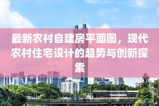 最新農(nóng)村自建房平面圖，現(xiàn)代農(nóng)村住宅設(shè)計(jì)的趨勢與創(chuàng)新探索