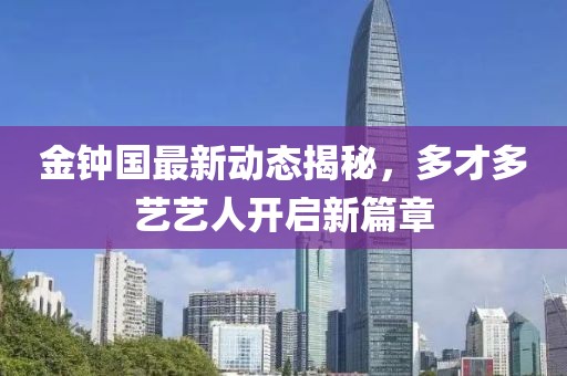 金鐘國最新動態(tài)揭秘，多才多藝藝人開啟新篇章