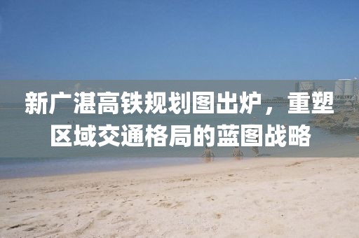 新廣湛高鐵規(guī)劃圖出爐，重塑區(qū)域交通格局的藍圖戰(zhàn)略