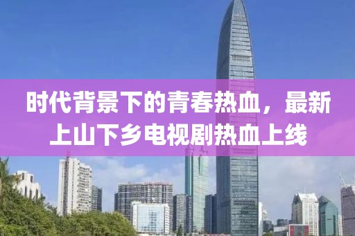 時代背景下的青春熱血，最新上山下鄉(xiāng)電視劇熱血上線