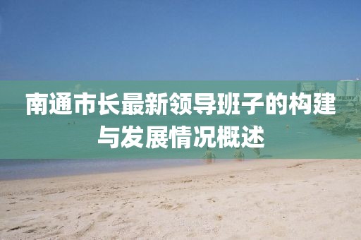 南通市長最新領(lǐng)導(dǎo)班子的構(gòu)建與發(fā)展情況概述