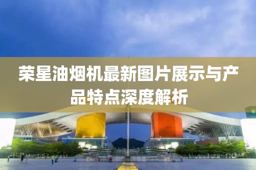 榮星油煙機(jī)最新圖片展示與產(chǎn)品特點(diǎn)深度解析