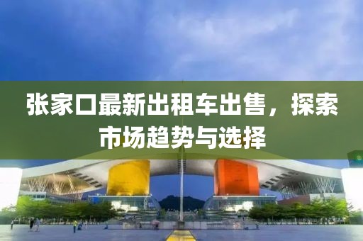 張家口最新出租車出售，探索市場趨勢與選擇