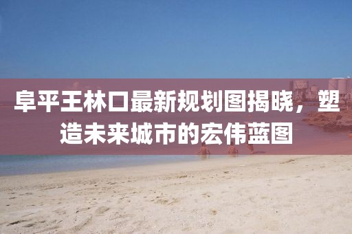 阜平王林口最新規(guī)劃圖揭曉，塑造未來(lái)城市的宏偉藍(lán)圖