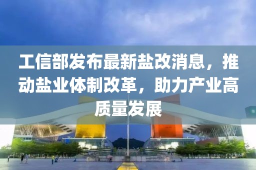 工信部發(fā)布最新鹽改消息，推動(dòng)鹽業(yè)體制改革，助力產(chǎn)業(yè)高質(zhì)量發(fā)展