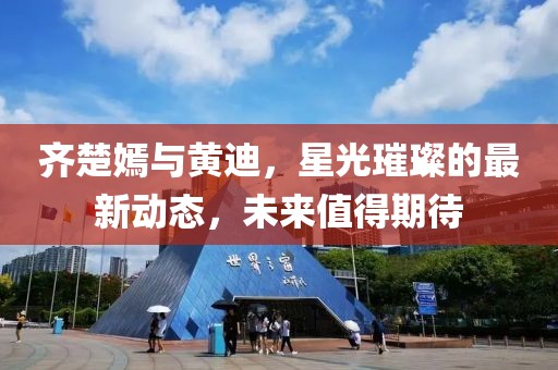 齊楚嫣與黃迪，星光璀璨的最新動態(tài)，未來值得期待