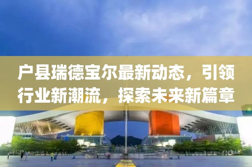 戶縣瑞德寶爾最新動(dòng)態(tài)，引領(lǐng)行業(yè)新潮流，探索未來(lái)新篇章