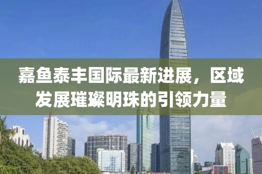 嘉魚泰豐國際最新進展，區(qū)域發(fā)展璀璨明珠的引領(lǐng)力量