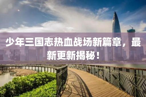 少年三國志熱血戰(zhàn)場新篇章，最新更新揭秘！