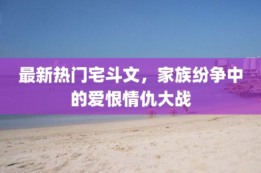 最新熱門(mén)宅斗文，家族紛爭(zhēng)中的愛(ài)恨情仇大戰(zhàn)