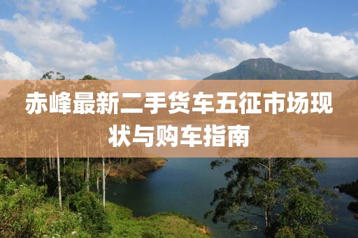 赤峰最新二手貨車五征市場現(xiàn)狀與購車指南