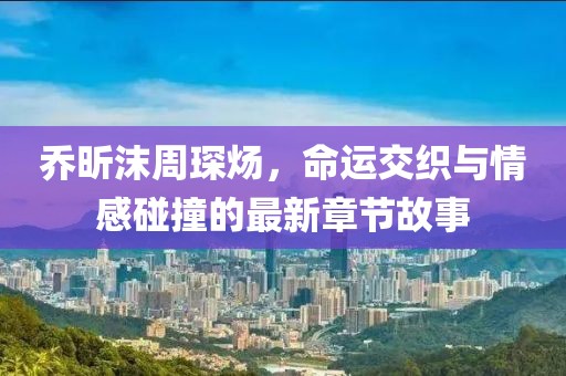 喬昕沫周琛煬，命運交織與情感碰撞的最新章節(jié)故事