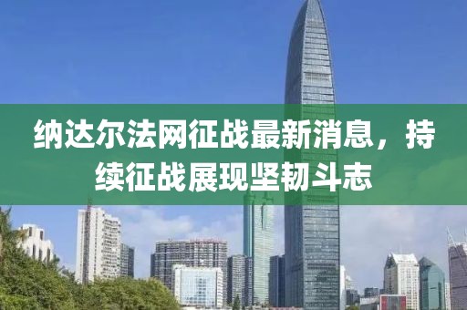 納達(dá)爾法網(wǎng)征戰(zhàn)最新消息，持續(xù)征戰(zhàn)展現(xiàn)堅(jiān)韌斗志