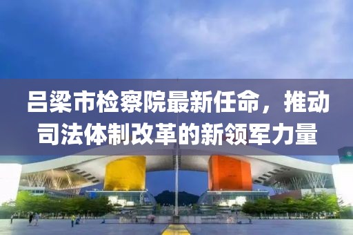 呂梁市檢察院最新任命，推動(dòng)司法體制改革的新領(lǐng)軍力量