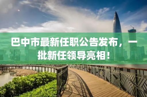 巴中市最新任職公告發(fā)布，一批新任領(lǐng)導(dǎo)亮相！