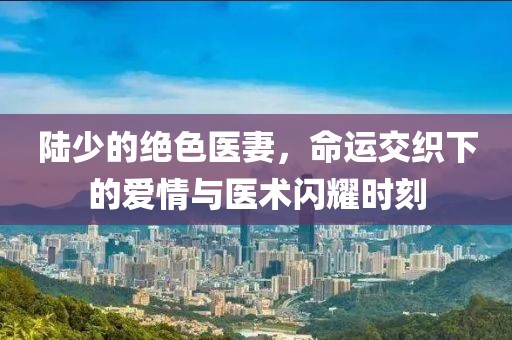 陸少的絕色醫(yī)妻，命運(yùn)交織下的愛情與醫(yī)術(shù)閃耀時(shí)刻