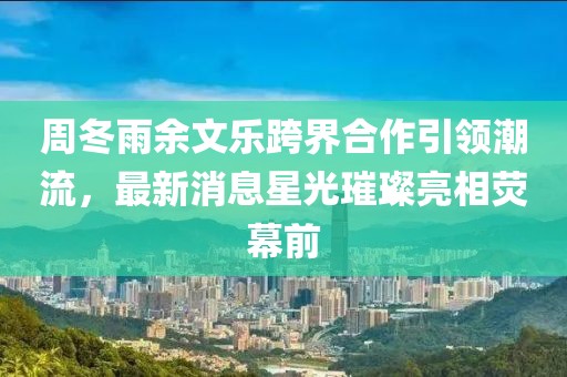 周冬雨余文樂(lè)跨界合作引領(lǐng)潮流，最新消息星光璀璨亮相熒幕前