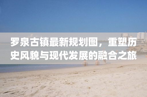 羅泉古鎮(zhèn)最新規(guī)劃圖，重塑歷史風貌與現代發(fā)展的融合之旅