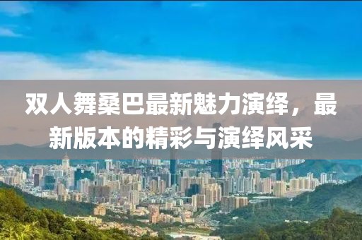 雙人舞桑巴最新魅力演繹，最新版本的精彩與演繹風(fēng)采