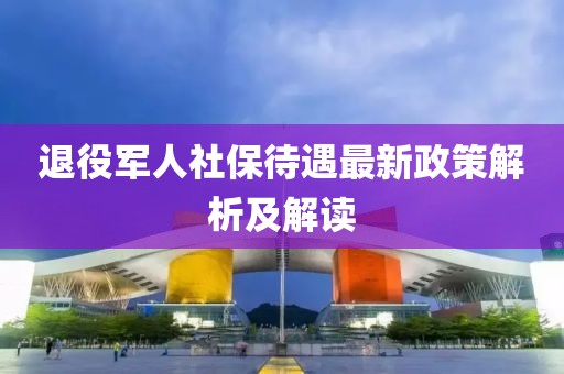 退役軍人社保待遇最新政策解析及解讀