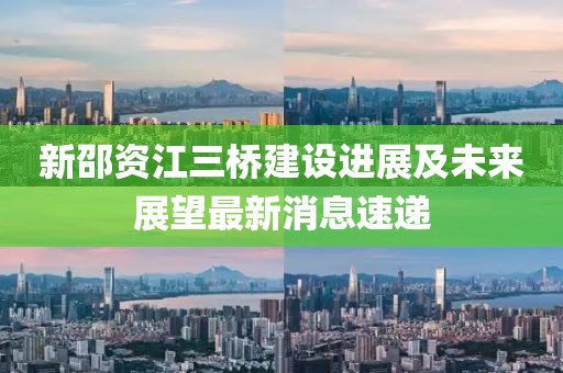 新邵資江三橋建設進展及未來展望最新消息速遞
