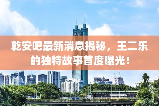 乾安吧最新消息揭秘，王二樂的獨(dú)特故事首度曝光！