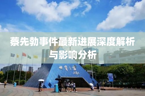 蔡先勃事件最新進展深度解析與影響分析