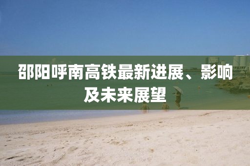 邵陽(yáng)呼南高鐵最新進(jìn)展、影響及未來(lái)展望
