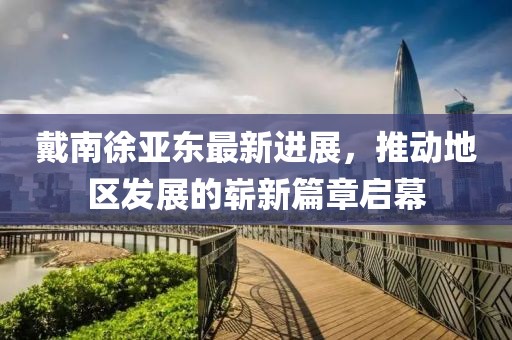戴南徐亞東最新進(jìn)展，推動(dòng)地區(qū)發(fā)展的嶄新篇章啟幕