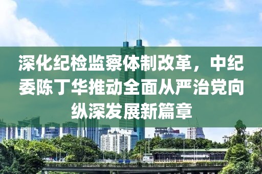 深化紀檢監(jiān)察體制改革，中紀委陳丁華推動全面從嚴治黨向縱深發(fā)展新篇章