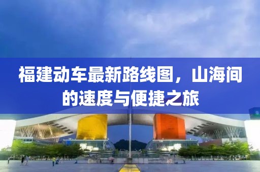 福建動車最新路線圖，山海間的速度與便捷之旅