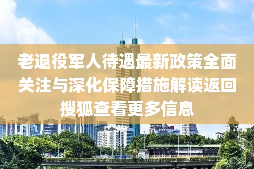 老退役軍人待遇最新政策全面關(guān)注與深化保障措施解讀返回搜狐查看更多信息