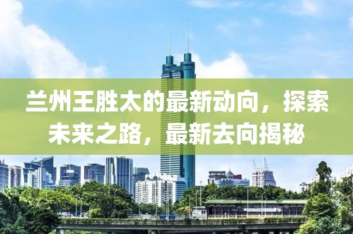 蘭州王勝太的最新動向，探索未來之路，最新去向揭秘