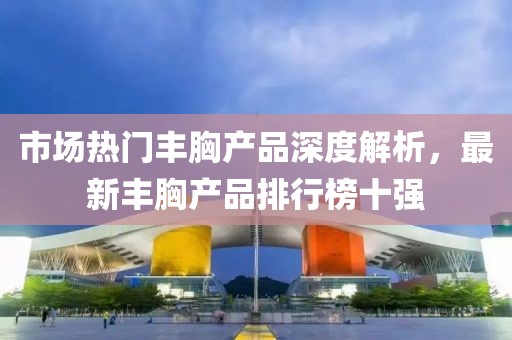 市場熱門豐胸產(chǎn)品深度解析，最新豐胸產(chǎn)品排行榜十強