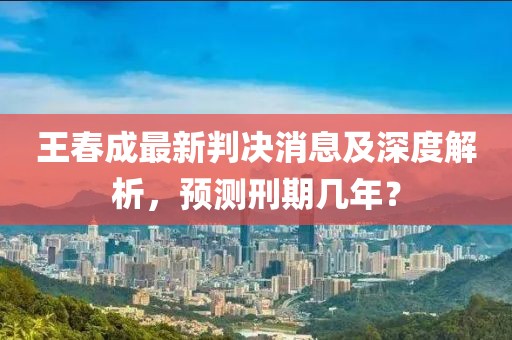 王春成最新判決消息及深度解析，預測刑期幾年？
