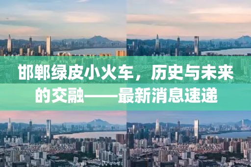 邯鄲綠皮小火車，歷史與未來的交融——最新消息速遞