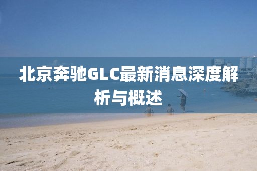 北京奔馳GLC最新消息深度解析與概述