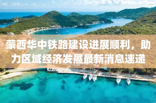 蒙西華中鐵路建設(shè)進展順利，助力區(qū)域經(jīng)濟發(fā)展最新消息速遞