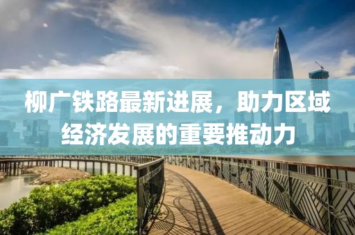 柳廣鐵路最新進(jìn)展，助力區(qū)域經(jīng)濟(jì)發(fā)展的重要推動(dòng)力