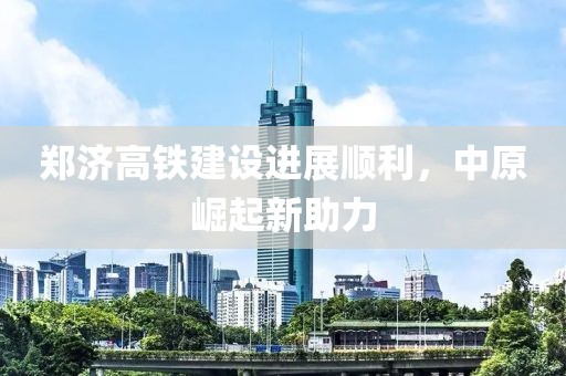 鄭濟(jì)高鐵建設(shè)進(jìn)展順利，中原崛起新助力