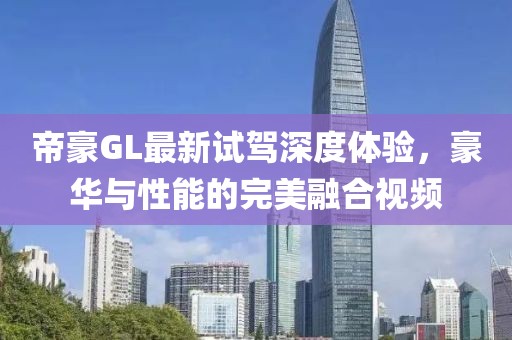 帝豪GL最新試駕深度體驗，豪華與性能的完美融合視頻