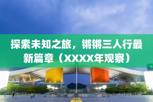 探索未知之旅，鏘鏘三人行最新篇章（XXXX年觀察）