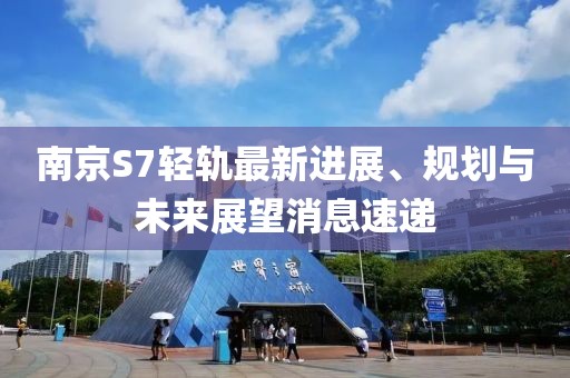 南京S7輕軌最新進(jìn)展、規(guī)劃與未來展望消息速遞